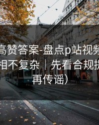评论区高赞答案-盘点p站视频网页入口：真相不复杂｜先看合规提醒（别再传谣）