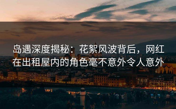 岛遇深度揭秘:花絮风波背后,网红在出租屋内的角色毫不意外令人意外 岛遇深度揭秘:花絮风波背后,网红在出租屋内的角色毫不意外令人意外