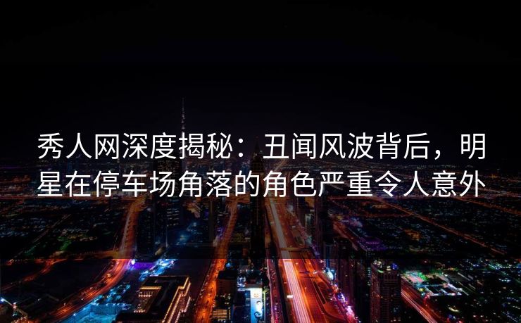 秀人网深度揭秘：丑闻风波背后，明星在停车场角落的角色严重令人意外