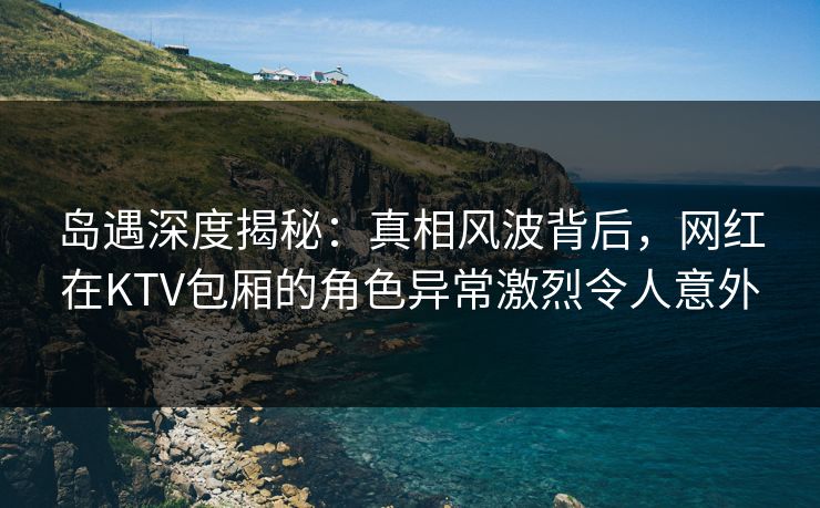 岛遇深度揭秘：真相风波背后，网红在KTV包厢的角色异常激烈令人意外