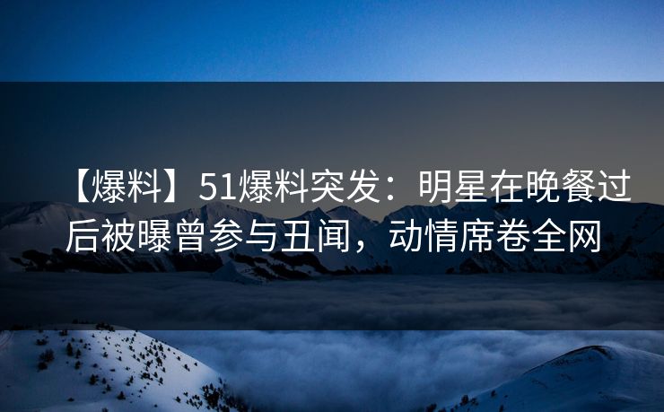 【爆料】51爆料突发：明星在晚餐过后被曝曾参与丑闻，动情席卷全网
