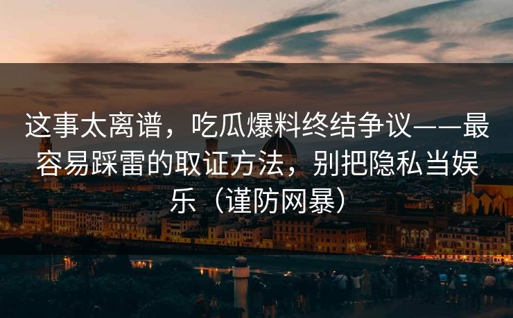 这事太离谱，吃瓜爆料终结争议——最容易踩雷的取证方法，别把隐私当娱乐（谨防网暴）