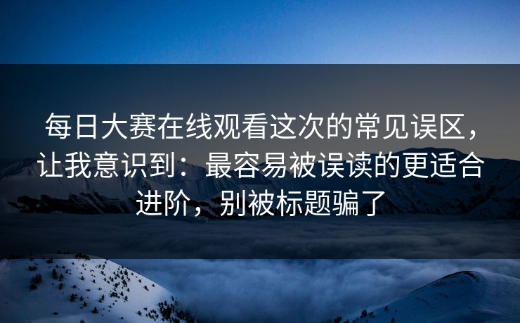 每日大赛在线观看这次的常见误区，让我意识到：最容易被误读的更适合进阶，别被标题骗了