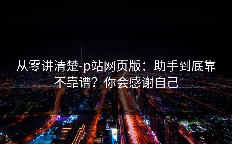 从零讲清楚-p站网页版:助手到底靠不靠谱?你会感谢自己 从零讲清楚-p站网页版:助手到底靠不靠谱?你会感谢自己