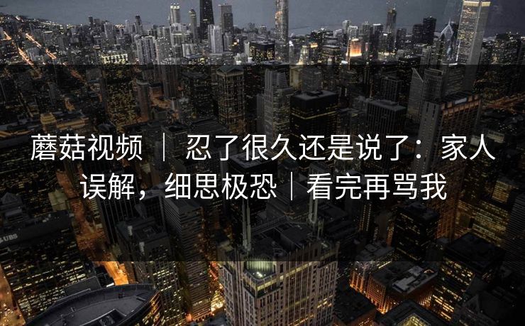 蘑菇视频 ｜ 忍了很久还是说了：家人误解，细思极恐｜看完再骂我
