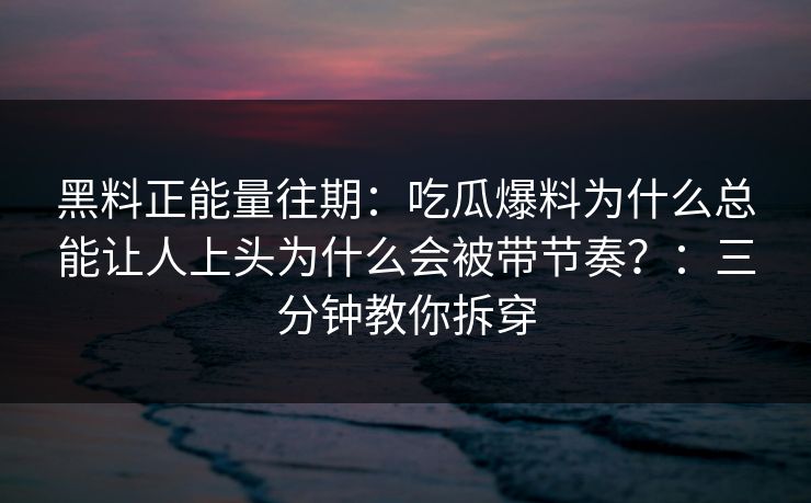 黑料正能量往期：吃瓜爆料为什么总能让人上头为什么会被带节奏？：三分钟教你拆穿