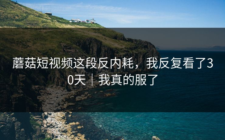 蘑菇短视频这段反内耗，我反复看了30天｜我真的服了