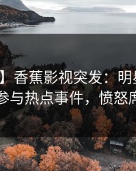 【爆料】香蕉影视突发：明星在深夜被曝曾参与热点事件，愤怒席卷全网