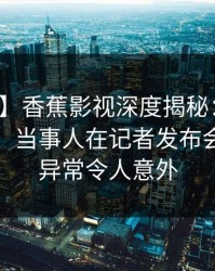 【爆料】香蕉影视深度揭秘：内幕风波背后，当事人在记者发布会的角色异常令人意外