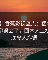 【紧急】香蕉影视盘点：猛料最少99%的人都误会了，圈内人上榜理由彻底令人炸锅