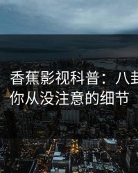 【紧急】香蕉影视科普：八卦背后7个你从没注意的细节
