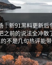吃瓜现场｜新91黑料更新后争议一下大了，把之前的说法全冲散了：这回真的不是几句热评能带过