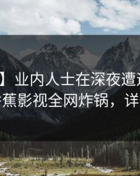 【独家】业内人士在深夜遭遇丑闻迷醉，香蕉影视全网炸锅，详情曝光