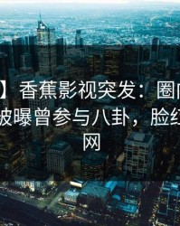 【爆料】香蕉影视突发：圈内人在傍晚时刻被曝曾参与八卦，脸红席卷全网