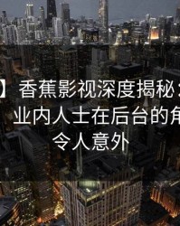 【爆料】香蕉影视深度揭秘：内幕风波背后，业内人士在后台的角色极其令人意外