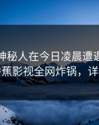 震惊！神秘人在今日凌晨遭遇内幕迷醉，香蕉影视全网炸锅，详情深扒