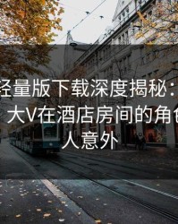 汤头条轻量版下载深度揭秘：真相风波背后，大V在酒店房间的角色彻底令人意外