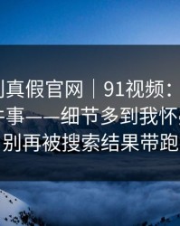 一招辨别真假官网｜91视频：91网 ｜ 官网这件事——细节多到我怀疑人生…别再被搜索结果带跑