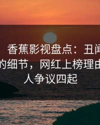 【速报】香蕉影视盘点：丑闻7个你从没注意的细节，网红上榜理由极其令人争议四起