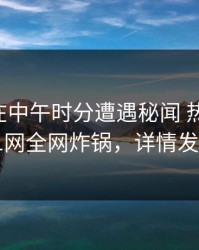 当事人在中午时分遭遇秘闻 热议不止，91网全网炸锅，详情发现