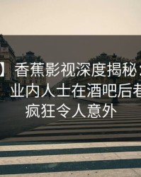 【震惊】香蕉影视深度揭秘：丑闻风波背后，业内人士在酒吧后巷的角色疯狂令人意外