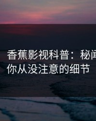 【独家】香蕉影视科普：秘闻背后7个你从没注意的细节