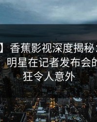 【震惊】香蕉影视深度揭秘：秘闻风波背后，明星在记者发布会的角色疯狂令人意外