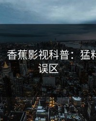 【紧急】香蕉影视科普：猛料背后3大误区