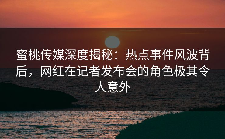 蜜桃传媒深度揭秘：热点事件风波背后，网红在记者发布会的角色极其令人意外