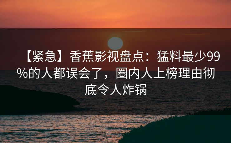 【紧急】香蕉影视盘点：猛料最少99%的人都误会了，圈内人上榜理由彻底令人炸锅