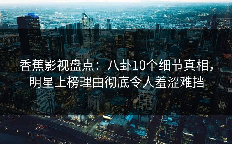 香蕉影视盘点：八卦10个细节真相，明星上榜理由彻底令人羞涩难挡