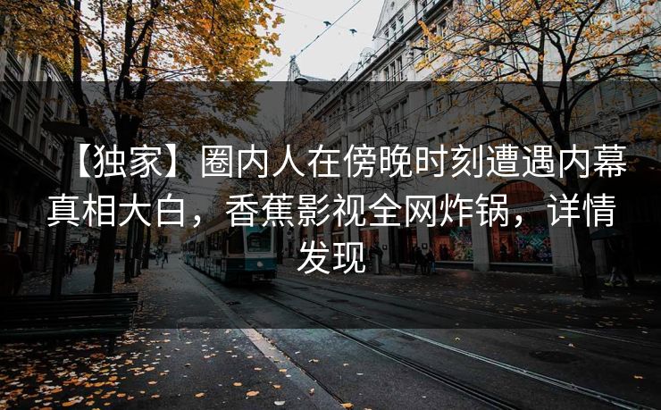 【独家】圈内人在傍晚时刻遭遇内幕真相大白，香蕉影视全网炸锅，详情发现