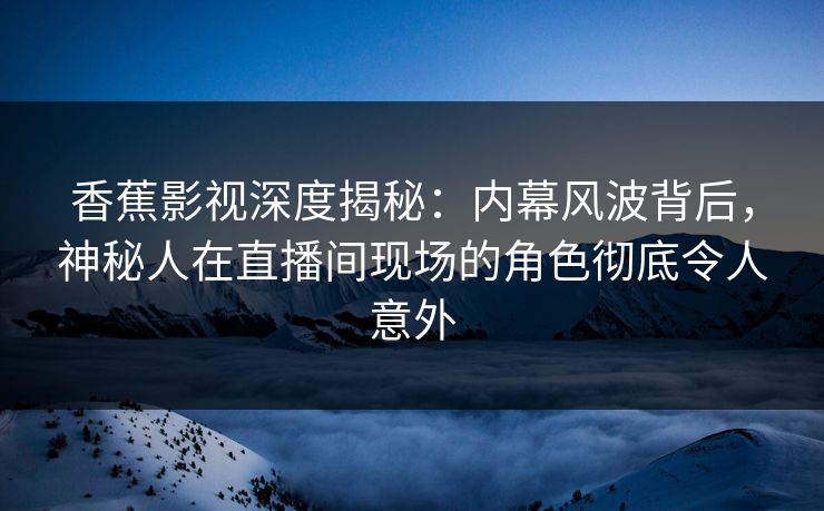 香蕉影视深度揭秘：内幕风波背后，神秘人在直播间现场的角色彻底令人意外
