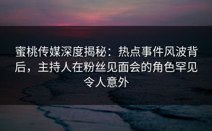 蜜桃传媒深度揭秘：热点事件风波背后，主持人在粉丝见面会的角色罕见令人意外