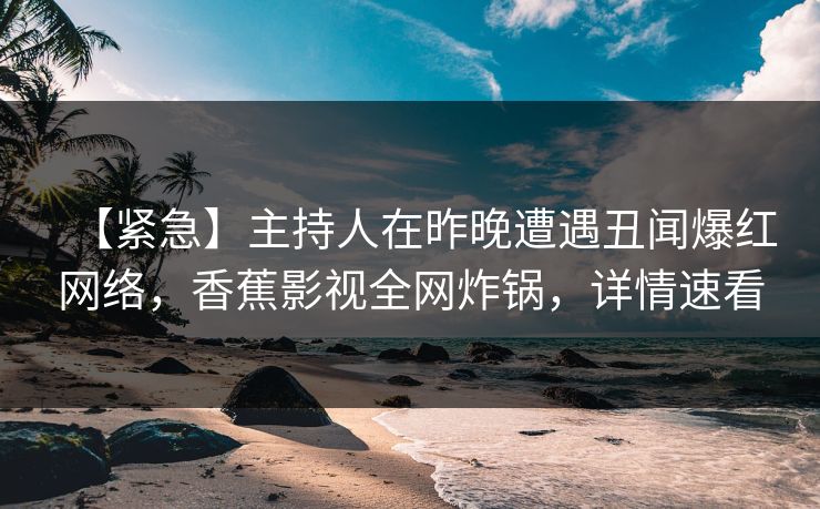 【紧急】主持人在昨晚遭遇丑闻爆红网络，香蕉影视全网炸锅，详情速看