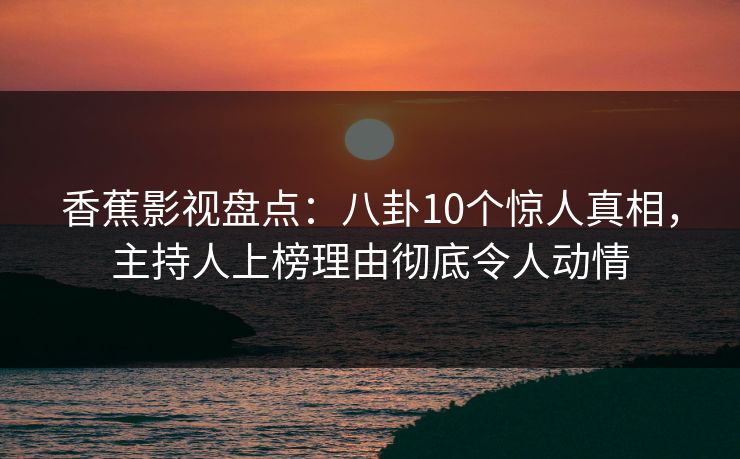 香蕉影视盘点：八卦10个惊人真相，主持人上榜理由彻底令人动情