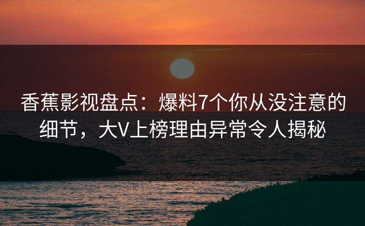 香蕉影视盘点：爆料7个你从没注意的细节，大V上榜理由异常令人揭秘