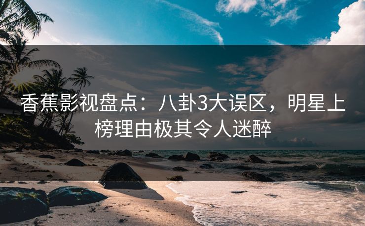 香蕉影视盘点：八卦3大误区，明星上榜理由极其令人迷醉