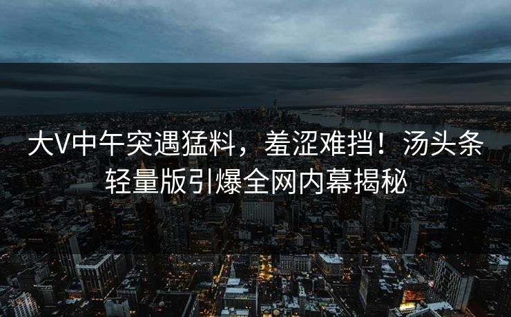 大V中午突遇猛料，羞涩难挡！汤头条轻量版引爆全网内幕揭秘
