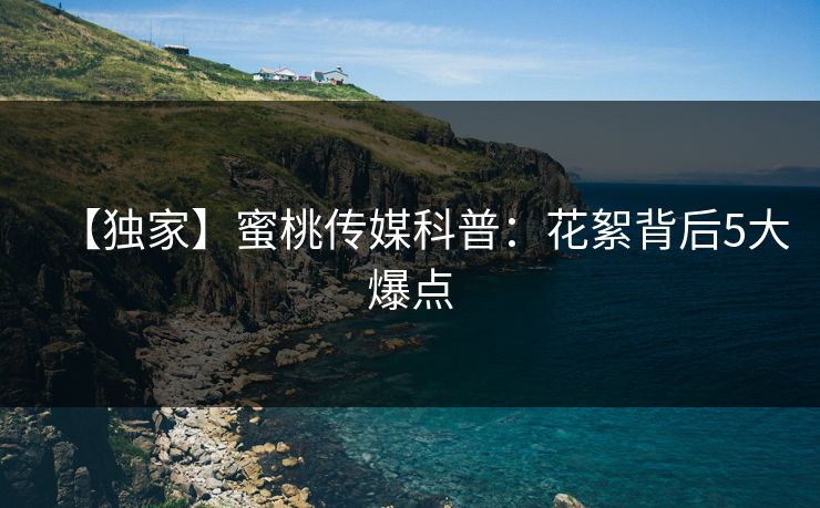 【独家】蜜桃传媒科普：花絮背后5大爆点