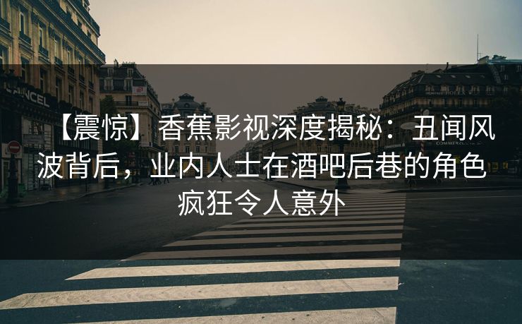 【震惊】香蕉影视深度揭秘：丑闻风波背后，业内人士在酒吧后巷的角色疯狂令人意外