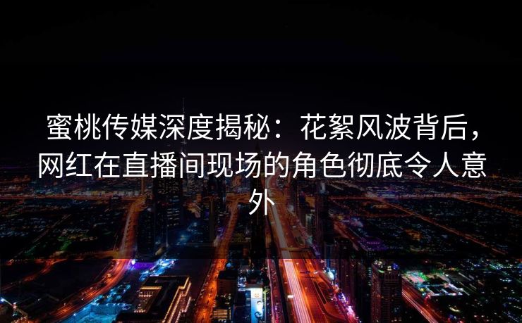蜜桃传媒深度揭秘：花絮风波背后，网红在直播间现场的角色彻底令人意外