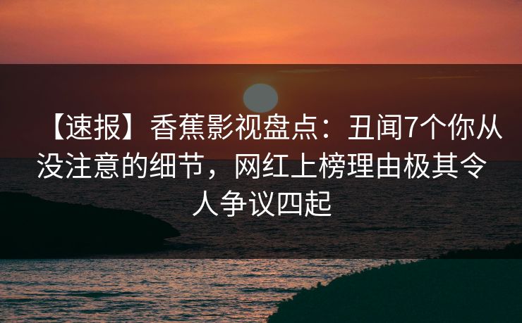 【速报】香蕉影视盘点：丑闻7个你从没注意的细节，网红上榜理由极其令人争议四起