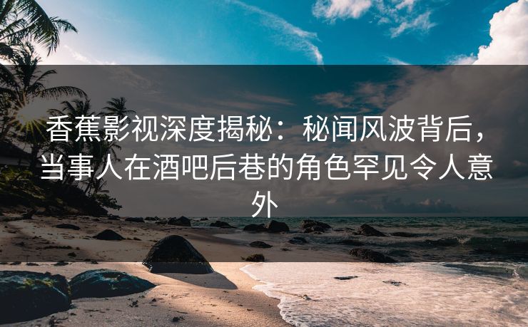 香蕉影视深度揭秘：秘闻风波背后，当事人在酒吧后巷的角色罕见令人意外
