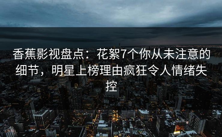 香蕉影视盘点：花絮7个你从未注意的细节，明星上榜理由疯狂令人情绪失控