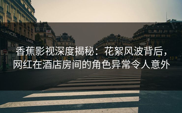 香蕉影视深度揭秘：花絮风波背后，网红在酒店房间的角色异常令人意外