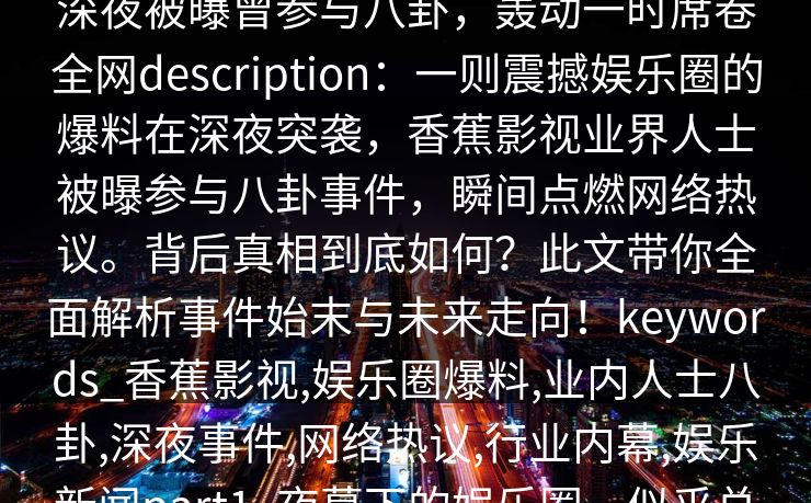 【爆料】香蕉影视突发：业内人士在深夜被曝曾参与八卦，轰动一时席卷全网description：一则震撼娱乐圈的爆料在深夜突袭，香蕉影视业界人士被曝参与八卦事件，瞬间点燃网络热议。背后真相到底如何？此文带你全面解析事件始末与未来走向！keywords_香蕉影视,娱乐圈爆料,业内人士八卦,深夜事件,网络热议,行业内幕,娱乐新闻part1_夜幕下的娱乐圈，似乎总藏着无法察觉的秘密。