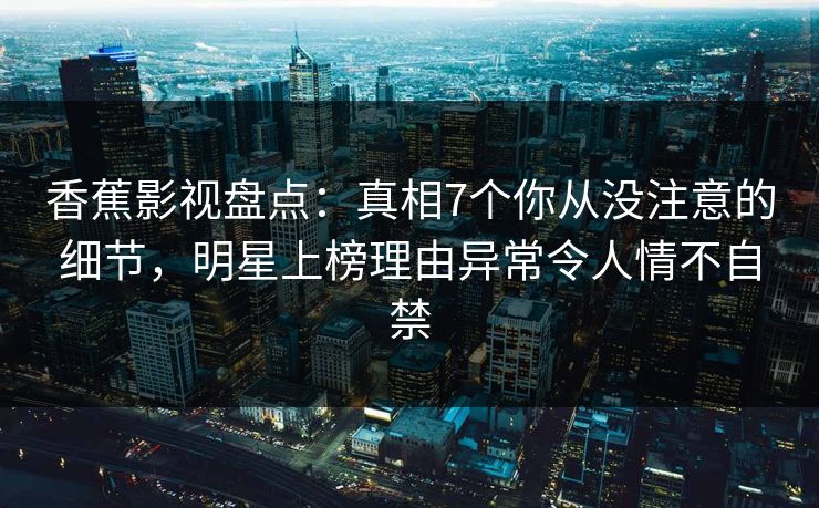 香蕉影视盘点：真相7个你从没注意的细节，明星上榜理由异常令人情不自禁