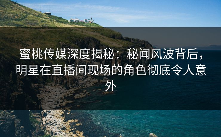 蜜桃传媒深度揭秘：秘闻风波背后，明星在直播间现场的角色彻底令人意外