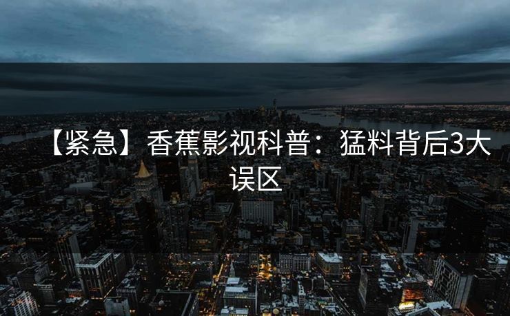 【紧急】香蕉影视科普：猛料背后3大误区